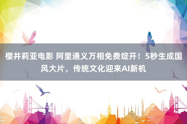 樱井莉亚电影 阿里通义万相免费绽开！5秒生成国风大片，传统文化迎来AI新机