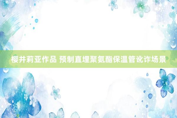 樱井莉亚作品 预制直埋聚氨酯保温管讹诈场景