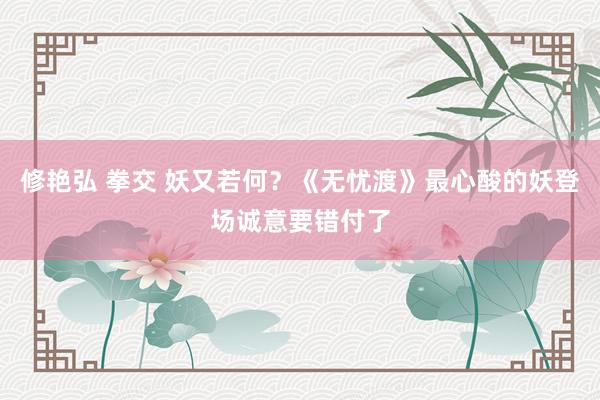 修艳弘 拳交 妖又若何？《无忧渡》最心酸的妖登场诚意要错付了