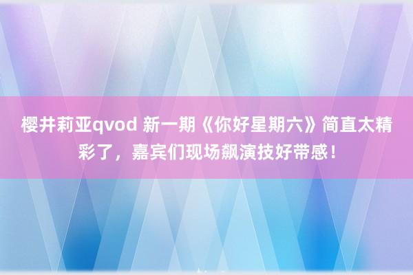 樱井莉亚qvod 新一期《你好星期六》简直太精彩了，嘉宾们现场飙演技好带感！