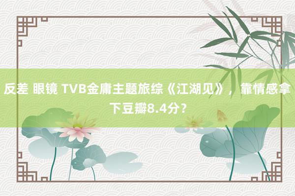 反差 眼镜 TVB金庸主题旅综《江湖见》，靠情感拿下豆瓣8.4分？